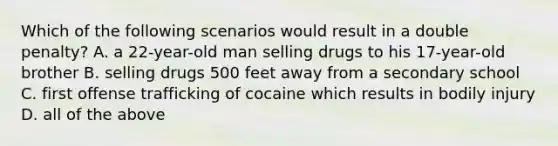 Which of the following scenarios would result in a double penalty? A. a 22-year-old man selling drugs to his 17-year-old brother B. selling drugs 500 feet away from a secondary school C. first offense trafficking of cocaine which results in bodily injury D. all of the above