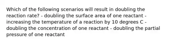 Which of the following scenarios will result in doubling the reaction rate? - doubling the surface area of one reactant - increasing the temperature of a reaction by 10 degrees C - doubling the concentration of one reactant - doubling the partial pressure of one reactant