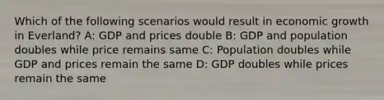 Which of the following scenarios would result in economic growth in Everland? A: GDP and prices double B: GDP and population doubles while price remains same C: Population doubles while GDP and prices remain the same D: GDP doubles while prices remain the same