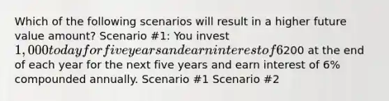 Which of the following scenarios will result in a higher future value amount? Scenario #1: You invest 1,000 today for five years and earn interest of 6% compounded annually. Scenario #2: You invest200 at the end of each year for the next five years and earn interest of 6% compounded annually. Scenario #1 Scenario #2