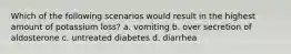 Which of the following scenarios would result in the highest amount of potassium loss? a. vomiting b. over secretion of aldosterone c. untreated diabetes d. diarrhea