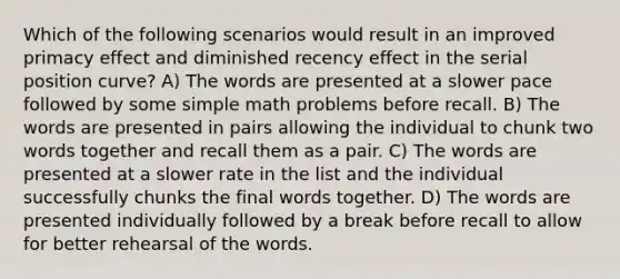 Which of the following scenarios would result in an improved primacy effect and diminished recency effect in the serial position curve? A) The words are presented at a slower pace followed by some simple math problems before recall. B) The words are presented in pairs allowing the individual to chunk two words together and recall them as a pair. C) The words are presented at a slower rate in the list and the individual successfully chunks the final words together. D) The words are presented individually followed by a break before recall to allow for better rehearsal of the words.