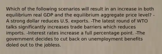 Which of the following scenarios will result in an increase in both equilibrium real GDP and the equilibrium aggregate price level? -A strong dollar reduces U.S. exports. -The latest round of WTO talks significantly increases trade barriers which reduces imports. -Interest rates increase a full percentage point. -The government decides to cut back on unemployment benefits doled out to the jobless.