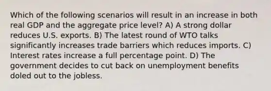 Which of the following scenarios will result in an increase in both real GDP and the aggregate price level? A) A strong dollar reduces U.S. exports. B) The latest round of WTO talks significantly increases trade barriers which reduces imports. C) Interest rates increase a full percentage point. D) The government decides to cut back on unemployment benefits doled out to the jobless.