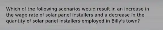 Which of the following scenarios would result in an increase in the wage rate of solar panel installers and a decrease in the quantity of solar panel installers employed in Billy's town?