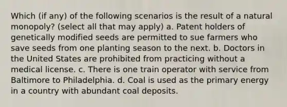 Which (if any) of the following scenarios is the result of a natural monopoly? (select all that may apply) a. Patent holders of genetically modified seeds are permitted to sue farmers who save seeds from one planting season to the next. b. Doctors in the United States are prohibited from practicing without a medical license. c. There is one train operator with service from Baltimore to Philadelphia. d. Coal is used as the primary energy in a country with abundant coal deposits.