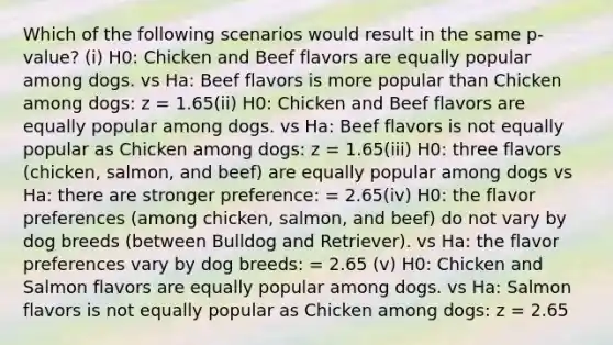 Which of the following scenarios would result in the same p-value? (i) H0: Chicken and Beef flavors are equally popular among dogs. vs Ha: Beef flavors is more popular than Chicken among dogs: z = 1.65(ii) H0: Chicken and Beef flavors are equally popular among dogs. vs Ha: Beef flavors is not equally popular as Chicken among dogs: z = 1.65(iii) H0: three flavors (chicken, salmon, and beef) are equally popular among dogs vs Ha: there are stronger preference: = 2.65(iv) H0: the flavor preferences (among chicken, salmon, and beef) do not vary by dog breeds (between Bulldog and Retriever). vs Ha: the flavor preferences vary by dog breeds: = 2.65 (v) H0: Chicken and Salmon flavors are equally popular among dogs. vs Ha: Salmon flavors is not equally popular as Chicken among dogs: z = 2.65