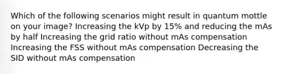 Which of the following scenarios might result in quantum mottle on your image? Increasing the kVp by 15% and reducing the mAs by half Increasing the grid ratio without mAs compensation Increasing the FSS without mAs compensation Decreasing the SID without mAs compensation