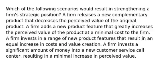 Which of the following scenarios would result in strengthening a firm's strategic position? A firm releases a new complementary product that decreases the perceived value of the original product. A firm adds a new product feature that greatly increases the perceived value of the product at a minimal cost to the firm. A firm invests in a range of new product features that result in an equal increase in costs and value creation. A firm invests a significant amount of money into a new customer service call center, resulting in a minimal increase in perceived value.