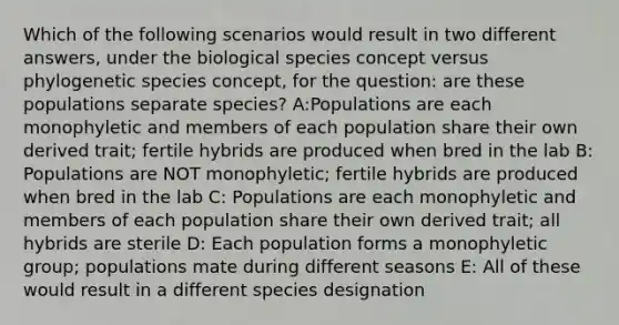 Which of the following scenarios would result in two different answers, under the biological species concept versus phylogenetic species concept, for the question: are these populations separate species? A:Populations are each monophyletic and members of each population share their own derived trait; fertile hybrids are produced when bred in the lab B: Populations are NOT monophyletic; fertile hybrids are produced when bred in the lab C: Populations are each monophyletic and members of each population share their own derived trait; all hybrids are sterile D: Each population forms a monophyletic group; populations mate during different seasons E: All of these would result in a different species designation