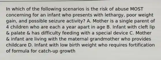 In which of the following scenarios is the risk of abuse MOST concerning for an infant who presents with lethargy, poor weight gain, and possible seizure activity? A. Mother is a single parent of 4 children who are each a year apart in age B. Infant with cleft lip & palate & has difficulty feeding with a special device C. Mother & infant are living with the maternal grandmother who provides childcare D. Infant with low birth weight who requires fortification of formula for catch-up growth