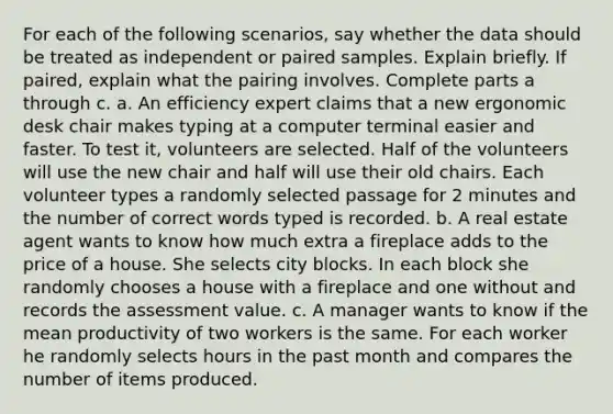 For each of the following​ scenarios, say whether the data should be treated as independent or paired samples. Explain briefly. If​ paired, explain what the pairing involves. Complete parts a through c. a. An efficiency expert claims that a new ergonomic desk chair makes typing at a computer terminal easier and faster. To test​ it, volunteers are selected. Half of the volunteers will use the new chair and half will use their old chairs. Each volunteer types a randomly selected passage for 2 minutes and the number of correct words typed is recorded. b. A real estate agent wants to know how much extra a fireplace adds to the price of a house. She selects city blocks. In each block she randomly chooses a house with a fireplace and one without and records the assessment value. c. A manager wants to know if the mean productivity of two workers is the same. For each worker he randomly selects hours in the past month and compares the number of items produced.