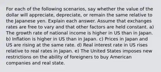 For each of the following scenarios, say whether the value of the dollar will appreciate, depreciate, or remain the same relative to the Japanese yen. Explain each answer. Assume that exchanges rates are free to vary and that other factors are held constant. a) The growth rate of national income is higher in US than in Japan. b) Inflation is higher in US than in Japan. c) Prices in Japan and US are rising at the same rate. d) Real interest rate in US rises relative to real rates in Japan. e) The United States imposes new restrictions on the ability of foreigners to buy American companies and real state.