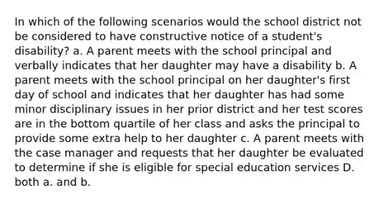 In which of the following scenarios would the school district not be considered to have constructive notice of a student's disability? a. A parent meets with the school principal and verbally indicates that her daughter may have a disability b. A parent meets with the school principal on her daughter's first day of school and indicates that her daughter has had some minor disciplinary issues in her prior district and her test scores are in the bottom quartile of her class and asks the principal to provide some extra help to her daughter c. A parent meets with the case manager and requests that her daughter be evaluated to determine if she is eligible for special education services D. both a. and b.