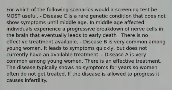 For which of the following scenarios would a screening test be MOST useful. - Disease C is a rare genetic condition that does not show symptoms until middle age. In middle age affected individuals experience a progressive breakdown of nerve cells in the brain that eventually leads to early death . There is no effective treatment available. - Disease B is very common among young women. It leads to symptoms quickly, but does not currently have an available treatment. - Disease A is very common among young women. There is an effective treatment. The disease typically shows no symptoms for years so women often do not get treated. If the disease is allowed to progress it causes infertility.