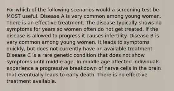 For which of the following scenarios would a screening test be MOST useful. Disease A is very common among young women. There is an effective treatment. The disease typically shows no symptoms for years so women often do not get treated. If the disease is allowed to progress it causes infertility. Disease B is very common among young women. It leads to symptoms quickly, but does not currently have an available treatment. Disease C is a rare genetic condition that does not show symptoms until middle age. In middle age affected individuals experience a progressive breakdown of nerve cells in the brain that eventually leads to early death. There is no effective treatment available.