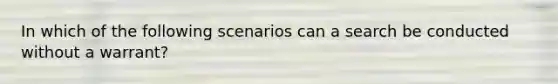 In which of the following scenarios can a search be conducted without a warrant?