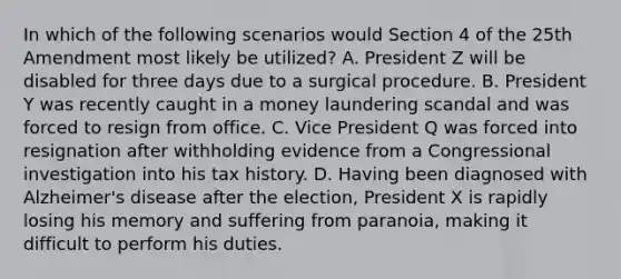 In which of the following scenarios would Section 4 of the 25th Amendment most likely be utilized? A. President Z will be disabled for three days due to a surgical procedure. B. President Y was recently caught in a money laundering scandal and was forced to resign from office. C. Vice President Q was forced into resignation after withholding evidence from a Congressional investigation into his tax history. D. Having been diagnosed with Alzheimer's disease after the election, President X is rapidly losing his memory and suffering from paranoia, making it difficult to perform his duties.