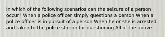 In which of the following scenarios can the seizure of a person occur? When a police officer simply questions a person When a police officer is in pursuit of a person When he or she is arrested and taken to the police station for questioning All of the above