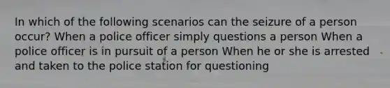 In which of the following scenarios can the seizure of a person occur? When a police officer simply questions a person When a police officer is in pursuit of a person When he or she is arrested and taken to the police station for questioning