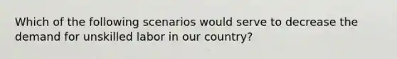 Which of the following scenarios would serve to decrease the demand for unskilled labor in our country?