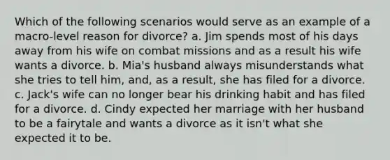 Which of the following scenarios would serve as an example of a macro-level reason for divorce? a. Jim spends most of his days away from his wife on combat missions and as a result his wife wants a divorce. b. Mia's husband always misunderstands what she tries to tell him, and, as a result, she has filed for a divorce. c. Jack's wife can no longer bear his drinking habit and has filed for a divorce. d. Cindy expected her marriage with her husband to be a fairytale and wants a divorce as it isn't what she expected it to be.