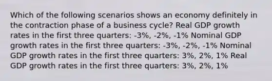 Which of the following scenarios shows an economy definitely in the contraction phase of a business cycle? Real GDP growth rates in the first three quarters: -3%, -2%, -1% Nominal GDP growth rates in the first three quarters: -3%, -2%, -1% Nominal GDP growth rates in the first three quarters: 3%, 2%, 1% Real GDP growth rates in the first three quarters: 3%, 2%, 1%