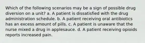 Which of the following scenarios may be a sign of possible drug diversion on a unit? a. A patient is dissatisfied with the drug administration schedule. b. A patient receiving oral antibiotics has an excess amount of pills. c. A patient is unaware that the nurse mixed a drug in applesauce. d. A patient receiving opioids reports increased pain.