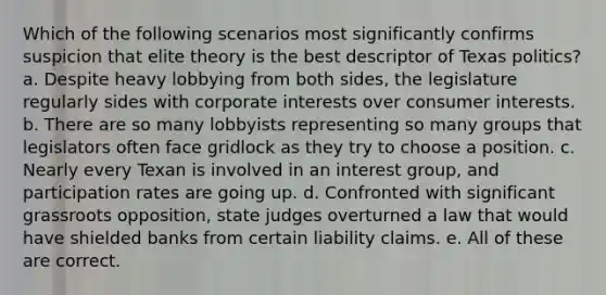 Which of the following scenarios most significantly confirms suspicion that elite theory is the best descriptor of Texas politics? a. Despite heavy lobbying from both sides, the legislature regularly sides with corporate interests over consumer interests. b. There are so many lobbyists representing so many groups that legislators often face gridlock as they try to choose a position. c. Nearly every Texan is involved in an interest group, and participation rates are going up. d. Confronted with significant grassroots opposition, state judges overturned a law that would have shielded banks from certain liability claims. e. All of these are correct.