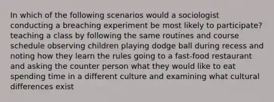 In which of the following scenarios would a sociologist conducting a breaching experiment be most likely to participate? teaching a class by following the same routines and course schedule observing children playing dodge ball during recess and noting how they learn the rules going to a fast-food restaurant and asking the counter person what they would like to eat spending time in a different culture and examining what cultural differences exist