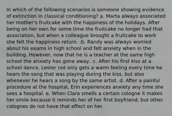 In which of the following scenarios is someone showing evidence of extinction in classical conditioning? a. Marta always associated her mother's fruitcake with the happiness of the holidays. After being on her own for some time the fruitcake no longer had that association, but when a colleague brought a fruitcake to work she felt the happiness return. :b. Randy was always worried about his exams in high school and felt anxiety when in the building. However, now that he is a teacher at the same high school the anxiety has gone away.. c. After his first kiss at a school dance, Lester not only gets a warm feeling every time he hears the song that was playing during the kiss, but also whenever he hears a song by the same artist. d. After a painful procedure at the hospital, Erin experiences anxiety any time she sees a hospital. e. When Clara smells a certain cologne it makes her smile because it reminds her of her first boyfriend, but other colognes do not have that effect on her.