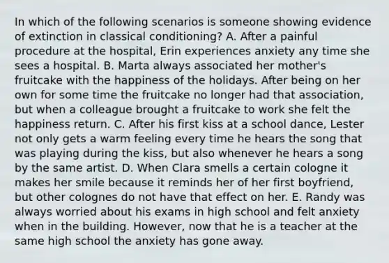 In which of the following scenarios is someone showing evidence of extinction in classical conditioning? A. After a painful procedure at the hospital, Erin experiences anxiety any time she sees a hospital. B. Marta always associated her mother's fruitcake with the happiness of the holidays. After being on her own for some time the fruitcake no longer had that association, but when a colleague brought a fruitcake to work she felt the happiness return. C. After his first kiss at a school dance, Lester not only gets a warm feeling every time he hears the song that was playing during the kiss, but also whenever he hears a song by the same artist. D. When Clara smells a certain cologne it makes her smile because it reminds her of her first boyfriend, but other colognes do not have that effect on her. E. Randy was always worried about his exams in high school and felt anxiety when in the building. However, now that he is a teacher at the same high school the anxiety has gone away.