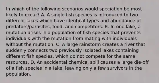 In which of the following scenarios would speciation be most likely to occur? A. A single fish species is introduced to two different lakes which have identical types and abundance of predators/parasites, food, and competitors. B. In one lake, a mutation arises in a population of fish species that prevents individuals with the mutation from mating with individuals without the mutation. C. A large rainstorm creates a river that suddenly connects two previously isolated lakes containing different fish species, which do not compete for the same resources. D. An accidental chemical spill causes a large die-off of a fish species in a lake, leaving only a few survivors in the population.