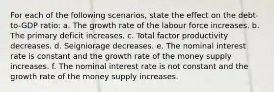 For each of the following scenarios, state the effect on the debt-to-GDP ratio: a. The growth rate of the labour force increases. b. The primary deficit increases. c. Total factor productivity decreases. d. Seigniorage decreases. e. The nominal interest rate is constant and the growth rate of the money supply increases. f. The nominal interest rate is not constant and the growth rate of the money supply increases.