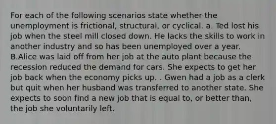 For each of the following scenarios state whether the unemployment is frictional, structural, or cyclical. a. Ted lost his job when the steel mill closed down. He lacks the skills to work in another industry and so has been unemployed over a year. B.Alice was laid off from her job at the auto plant because the recession reduced the demand for cars. She expects to get her job back when the economy picks up. . Gwen had a job as a clerk but quit when her husband was transferred to another state. She expects to soon find a new job that is equal to, or better than, the job she voluntarily left.