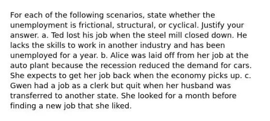 For each of the following scenarios, state whether the unemployment is frictional, structural, or cyclical. Justify your answer. a. Ted lost his job when the steel mill closed down. He lacks the skills to work in another industry and has been unemployed for a year. b. Alice was laid off from her job at the auto plant because the recession reduced the demand for cars. She expects to get her job back when the economy picks up. c. Gwen had a job as a clerk but quit when her husband was transferred to another state. She looked for a month before finding a new job that she liked.