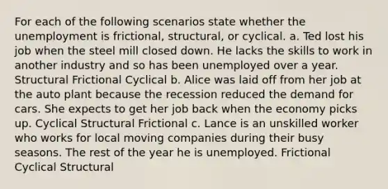 For each of the following scenarios state whether the unemployment is frictional, structural, or cyclical. a. Ted lost his job when the steel mill closed down. He lacks the skills to work in another industry and so has been unemployed over a year. Structural Frictional Cyclical b. Alice was laid off from her job at the auto plant because the recession reduced the demand for cars. She expects to get her job back when the economy picks up. Cyclical Structural Frictional c. Lance is an unskilled worker who works for local moving companies during their busy seasons. The rest of the year he is unemployed. Frictional Cyclical Structural