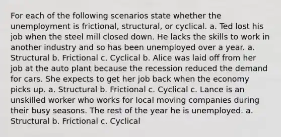 For each of the following scenarios state whether the unemployment is frictional, structural, or cyclical. a. Ted lost his job when the steel mill closed down. He lacks the skills to work in another industry and so has been unemployed over a year. a. Structural b. Frictional c. Cyclical b. Alice was laid off from her job at the auto plant because the recession reduced the demand for cars. She expects to get her job back when the economy picks up. a. Structural b. Frictional c. Cyclical c. Lance is an unskilled worker who works for local moving companies during their busy seasons. The rest of the year he is unemployed. a. Structural b. Frictional c. Cyclical