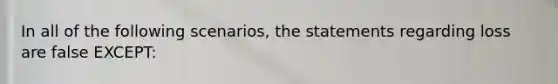 In all of the following scenarios, the statements regarding loss are false EXCEPT: