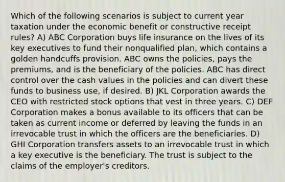 Which of the following scenarios is subject to current year taxation under the economic benefit or constructive receipt rules? A) ABC Corporation buys life insurance on the lives of its key executives to fund their nonqualified plan, which contains a golden handcuffs provision. ABC owns the policies, pays the premiums, and is the beneficiary of the policies. ABC has direct control over the cash values in the policies and can divert these funds to business use, if desired. B) JKL Corporation awards the CEO with restricted stock options that vest in three years. C) DEF Corporation makes a bonus available to its officers that can be taken as current income or deferred by leaving the funds in an irrevocable trust in which the officers are the beneficiaries. D) GHI Corporation transfers assets to an irrevocable trust in which a key executive is the beneficiary. The trust is subject to the claims of the employer's creditors.