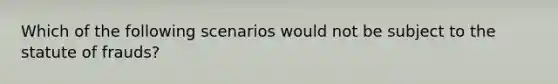 Which of the following scenarios would not be subject to the statute of frauds?