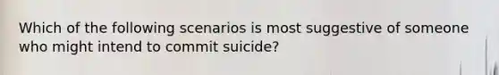 Which of the following scenarios is most suggestive of someone who might intend to commit suicide?