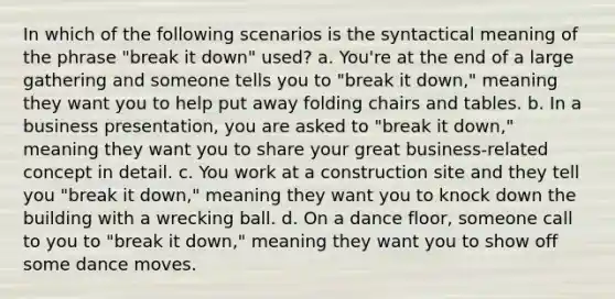 In which of the following scenarios is the syntactical meaning of the phrase "break it down" used? a. You're at the end of a large gathering and someone tells you to "break it down," meaning they want you to help put away folding chairs and tables. b. In a business presentation, you are asked to "break it down," meaning they want you to share your great business-related concept in detail. c. You work at a construction site and they tell you "break it down," meaning they want you to knock down the building with a wrecking ball. d. On a dance floor, someone call to you to "break it down," meaning they want you to show off some dance moves.