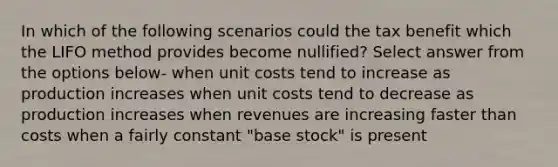 In which of the following scenarios could the tax benefit which the LIFO method provides become nullified? Select answer from the options below- when unit costs tend to increase as production increases when unit costs tend to decrease as production increases when revenues are increasing faster than costs when a fairly constant "base stock" is present