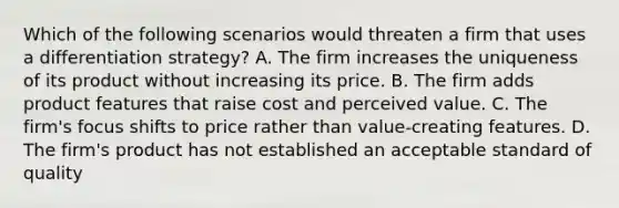 Which of the following scenarios would threaten a firm that uses a differentiation strategy? A. The firm increases the uniqueness of its product without increasing its price. B. The firm adds product features that raise cost and perceived value. C. The firm's focus shifts to price rather than value-creating features. D. The firm's product has not established an acceptable standard of quality