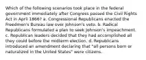 Which of the following scenarios took place in the federal government immediately after Congress passed the Civil Rights Act in April 1866? a. Congressional Republicans enacted the Freedmen's Bureau law over Johnson's veto. b. Radical Republicans formulated a plan to seek Johnson's impeachment. c. Republican leaders decided that they had accomplished all they could before the midterm election. d. Republicans introduced an amendment declaring that "all persons born or naturalized in the United States" were citizens.