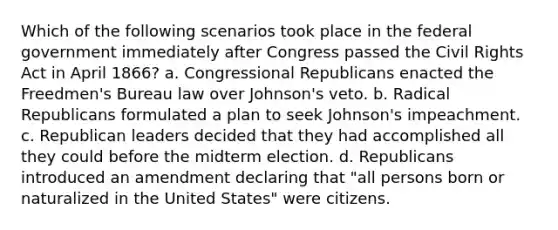 Which of the following scenarios took place in the federal government immediately after Congress passed the <a href='https://www.questionai.com/knowledge/kkdJLQddfe-civil-rights' class='anchor-knowledge'>civil rights</a> Act in April 1866? a. Congressional Republicans enacted the Freedmen's Bureau law over Johnson's veto. b. Radical Republicans formulated a plan to seek Johnson's impeachment. c. Republican leaders decided that they had accomplished all they could before the midterm election. d. Republicans introduced an amendment declaring that "all persons born or naturalized in the United States" were citizens.