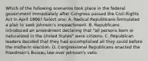 Which of the following scenarios took place in the federal government immediately after Congress passed the Civil Rights Act in April 1866? Select one: A. Radical Republicans formulated a plan to seek Johnson's impeachment. B. Republicans introduced an amendment declaring that "all persons born or naturalized in the United States" were citizens. C. Republican leaders decided that they had accomplished all they could before the midterm election. D. Congressional Republicans enacted the Freedmen's Bureau law over Johnson's veto.