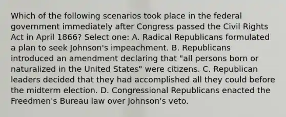 Which of the following scenarios took place in the federal government immediately after Congress passed the Civil Rights Act in April 1866? Select one: A. Radical Republicans formulated a plan to seek Johnson's impeachment. B. Republicans introduced an amendment declaring that "all persons born or naturalized in the United States" were citizens. C. Republican leaders decided that they had accomplished all they could before the midterm election. D. Congressional Republicans enacted the Freedmen's Bureau law over Johnson's veto.