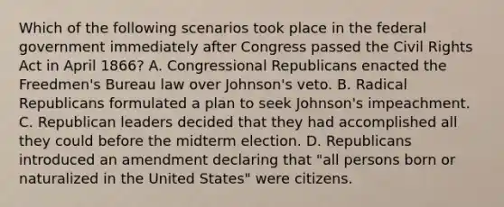 Which of the following scenarios took place in the federal government immediately after Congress passed the Civil Rights Act in April 1866? A. Congressional Republicans enacted the Freedmen's Bureau law over Johnson's veto. B. Radical Republicans formulated a plan to seek Johnson's impeachment. C. Republican leaders decided that they had accomplished all they could before the midterm election. D. Republicans introduced an amendment declaring that "all persons born or naturalized in the United States" were citizens.